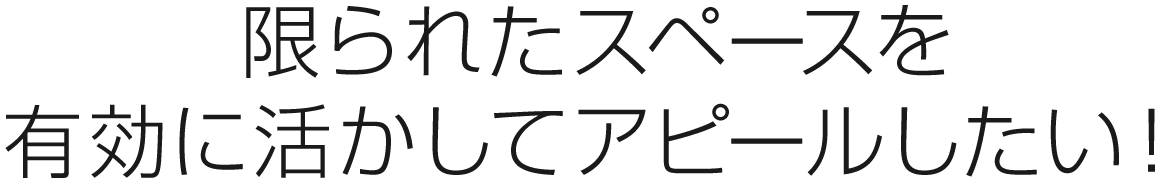 限られたスペースを有効に活かしてアピールしたい！