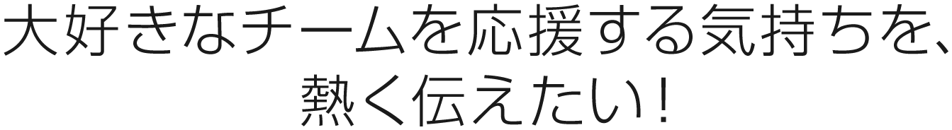 大好きなチームを応援する気持ちを、熱く伝えたい！