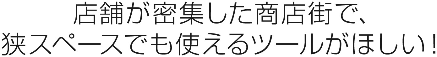 店舗が密集した商店街で、狭スペースでも使えるツールがほしい！