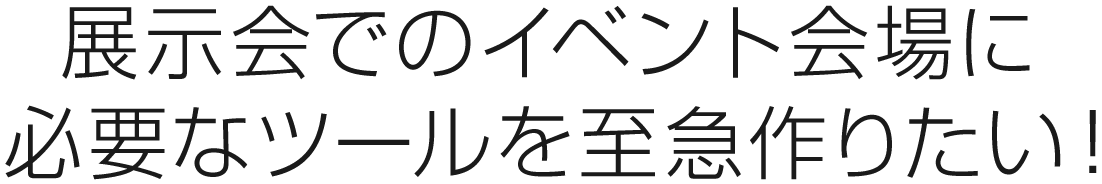 展示会でのイベント会場に必要なツールを至急作りたい！