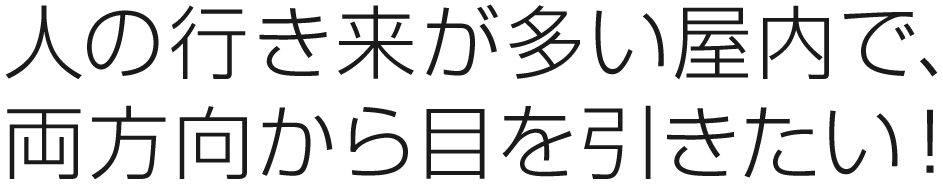 人の行き来が多い屋内で、 両方向から目を引きたい！