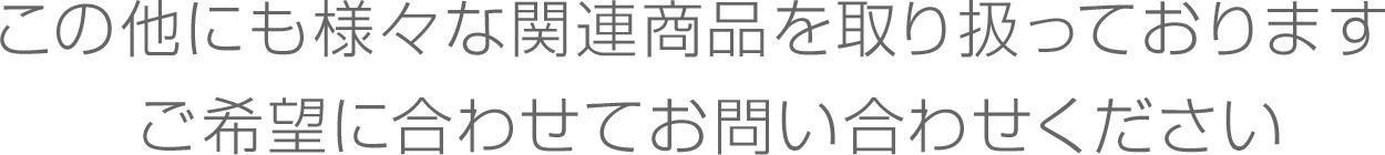 この他にも様々な関連商品を取り扱っておりますご希望に合わせてお問い合わせください